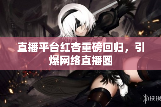 直播平台红杏重磅回归，引爆网络直播圈