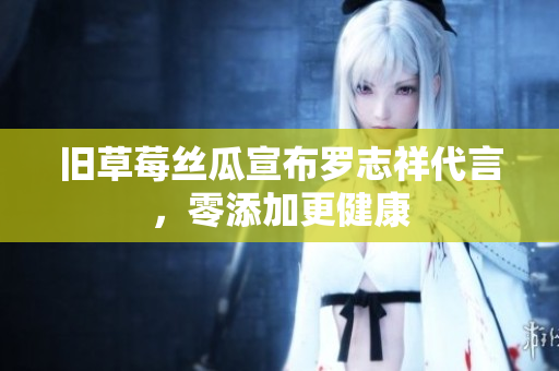 旧草莓丝瓜宣布罗志祥代言，零添加更健康