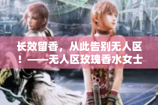 长效留香，从此告别无人区！——无人区玫瑰香水女士版