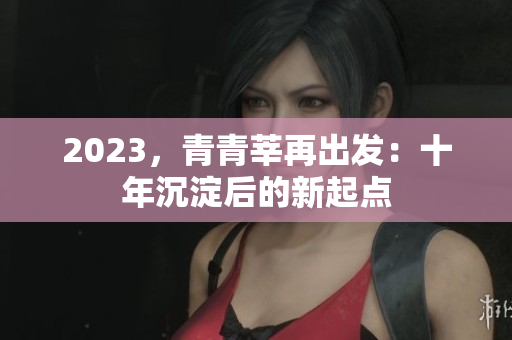 2023，青青莘再出发：十年沉淀后的新起点