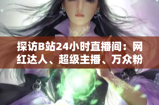 探访B站24小时直播间：网红达人、超级主播、万众粉丝聚集之地