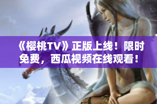 《樱桃TV》正版上线！限时免费，西瓜视频在线观看！