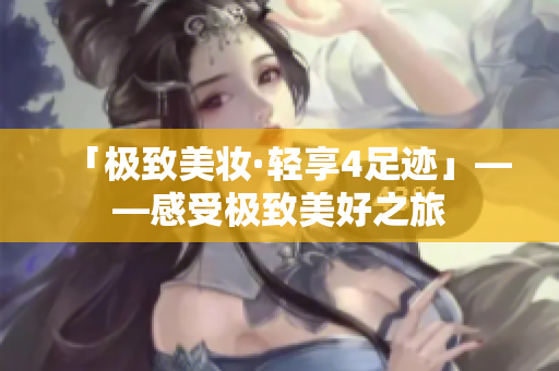 「极致美妆·轻享4足迹」——感受极致美好之旅