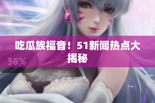吃瓜族福音！51新闻热点大揭秘