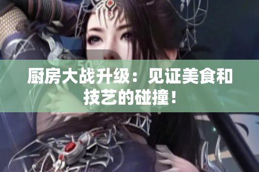 厨房大战升级：见证美食和技艺的碰撞！