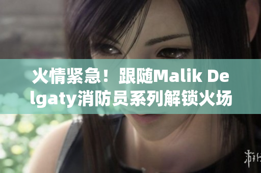 火情紧急！跟随Malik Delgaty消防员系列解锁火场救援技巧