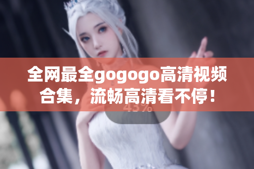 全网最全gogogo高清视频合集，流畅高清看不停！