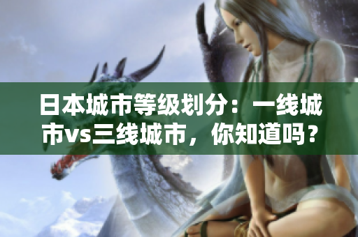 日本城市等级划分：一线城市vs三线城市，你知道吗？