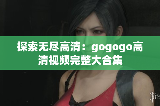 探索无尽高清：gogogo高清视频完整大合集
