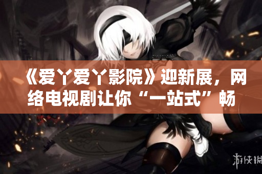 《爱丫爱丫影院》迎新展，网络电视剧让你“一站式”畅观