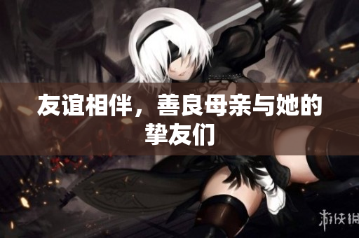 友谊相伴，善良母亲与她的挚友们