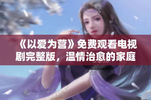 《以爱为营》免费观看电视剧完整版，温情治愈的家庭故事
