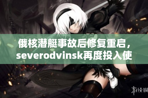 俄核潜艇事故后修复重启，severodvinsk再度投入使用