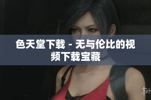 色天堂下载 - 无与伦比的视频下载宝藏