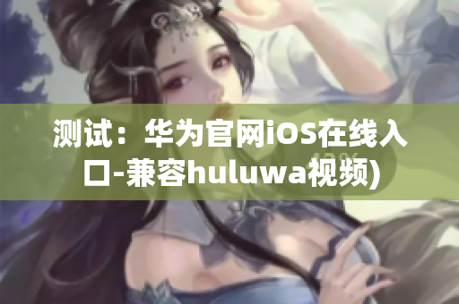 测试：华为官网iOS在线入口-兼容huluwa视频)