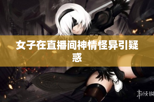 女子在直播间神情怪异引疑惑