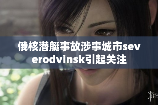 俄核潜艇事故涉事城市severodvinsk引起关注