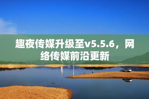 趣夜传媒升级至v5.5.6，网络传媒前沿更新