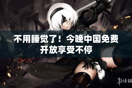 不用睡觉了！今晚中国免费开放享受不停