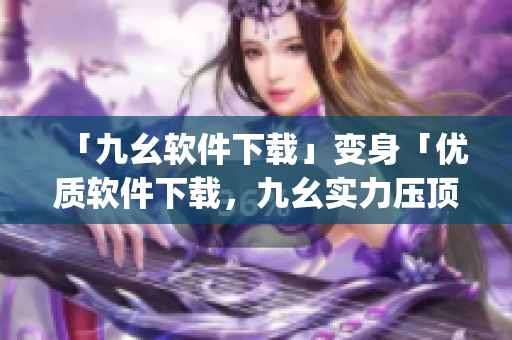 「九幺软件下载」变身「优质软件下载，九幺实力压顶」)