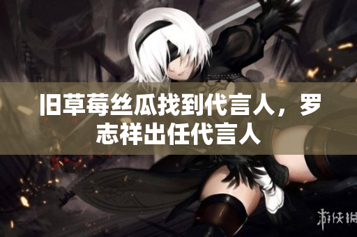 旧草莓丝瓜找到代言人，罗志祥出任代言人