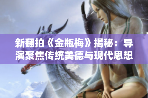 新翻拍《金瓶梅》揭秘：导演聚焦传统美德与现代思想