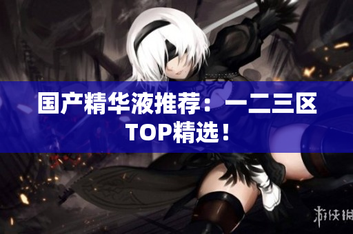 国产精华液推荐：一二三区TOP精选！