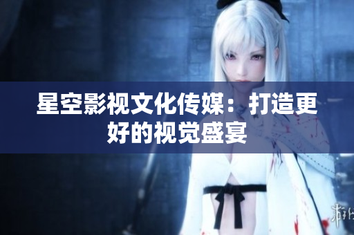 星空影视文化传媒：打造更好的视觉盛宴