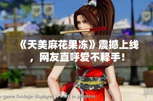 《天美麻花果冻》震撼上线，网友直呼爱不释手！