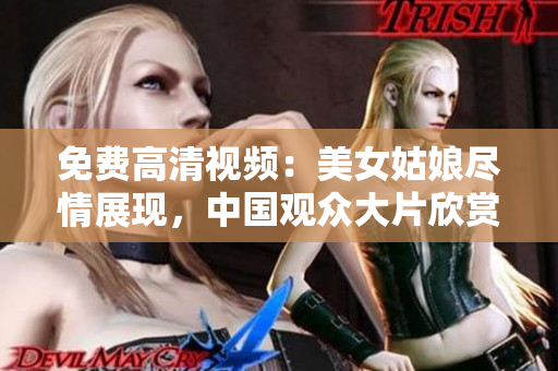 免费高清视频：美女姑娘尽情展现，中国观众大片欣赏！
