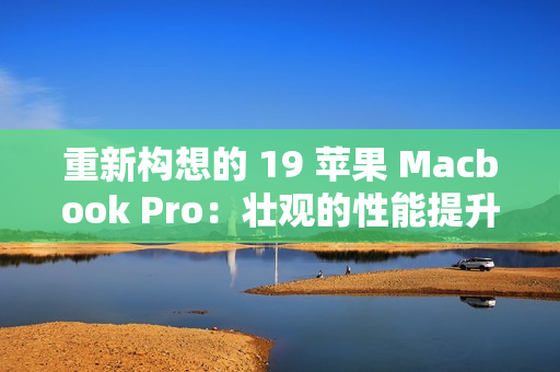重新构想的 19 苹果 Macbook Pro：壮观的性能提升
