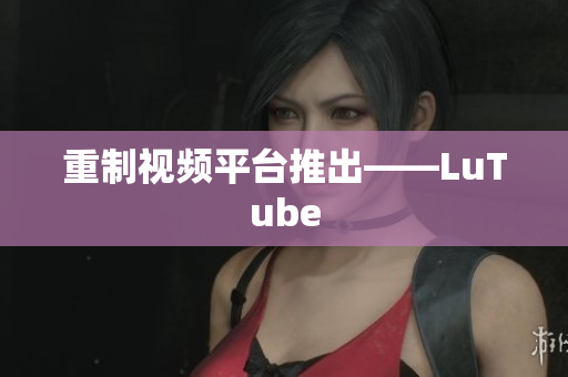 重制视频平台推出——LuTube