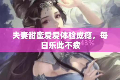 夫妻甜蜜爱爱体验成瘾，每日乐此不疲