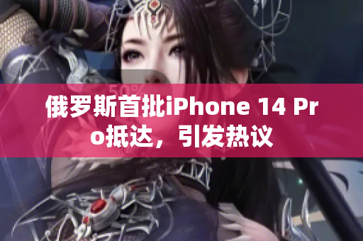 俄罗斯首批iPhone 14 Pro抵达，引发热议