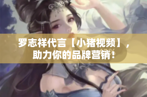 罗志祥代言【小猪视频】，助力你的品牌营销！