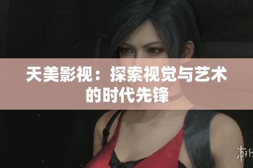 天美影视：探索视觉与艺术的时代先锋