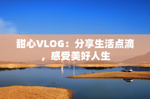 甜心VLOG：分享生活点滴，感受美好人生