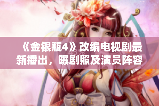 《金银瓶4》改编电视剧最新播出，曝剧照及演员阵容