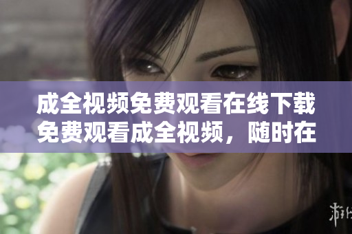 成全视频免费观看在线下载免费观看成全视频，随时在线下载