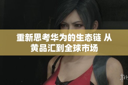重新思考华为的生态链 从黄品汇到全球市场