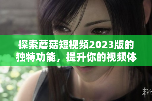 探索蘑菇短视频2023版的独特功能，提升你的视频体验
