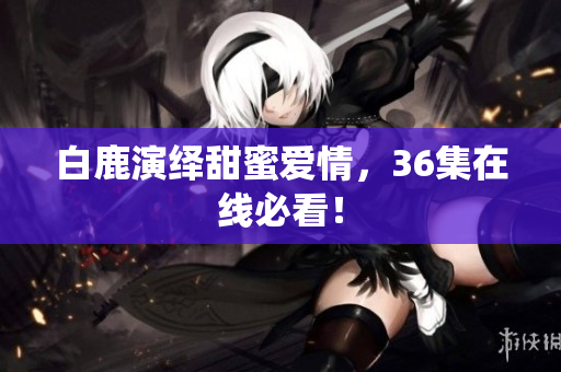 白鹿演绎甜蜜爱情，36集在线必看！