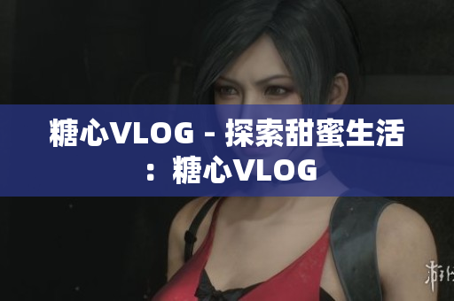 糖心VLOG - 探索甜蜜生活：糖心VLOG