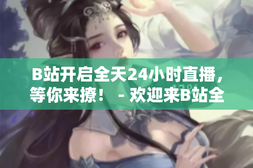 B站开启全天24小时直播，等你来撩！ - 欢迎来B站全天拥抱直播，这里有不止是拼命呐喊的直播