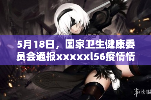 5月18日，国家卫生健康委员会通报xxxxxl56疫情情况