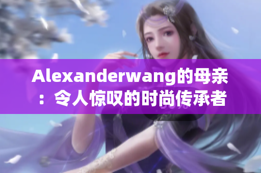 Alexanderwang的母亲：令人惊叹的时尚传承者
