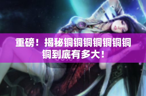 重磅！揭秘铜铜铜铜铜铜铜铜到底有多大！