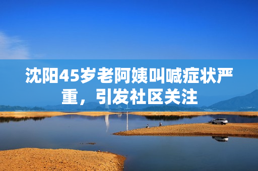 沈阳45岁老阿姨叫喊症状严重，引发社区关注