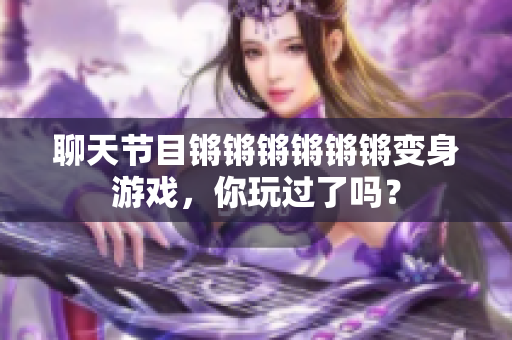 聊天节目锵锵锵锵锵锵变身游戏，你玩过了吗？
