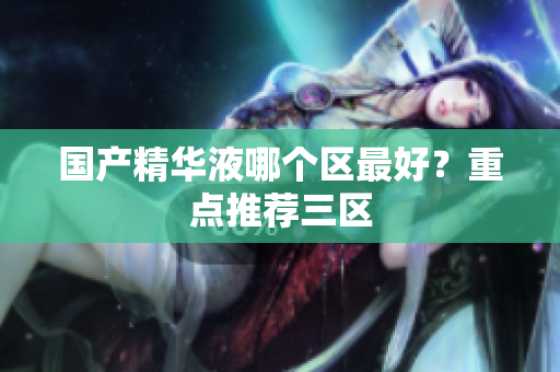 国产精华液哪个区最好？重点推荐三区